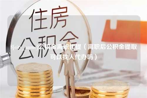 济南公积金离职代提（离职后公积金提取可以找人代办吗）